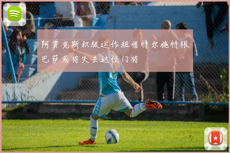 阿贾克斯积极运作租借特尔施特根巴萨或将失去这位门将