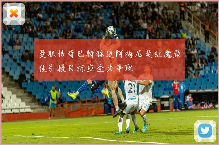 曼联传奇巴特称楚阿梅尼是红魔最佳引援目标应全力争取