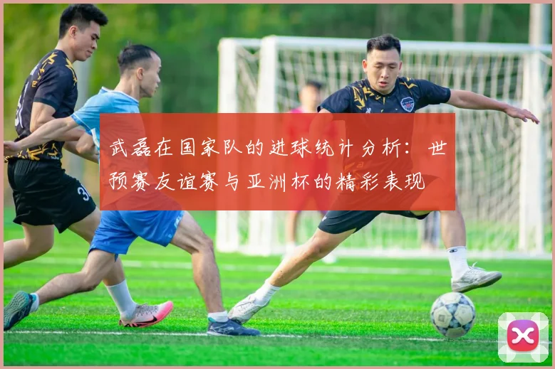 武磊在国家队的进球统计分析：世预赛友谊赛与亚洲杯的精彩表现