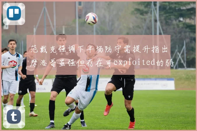 范戴克强调下半场防守需提升指出摩洛哥虽强但存在可exploited的弱点
