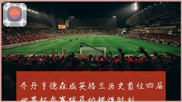 乔丹亨德森成英格兰历史首位四届世界杯参赛球员的辉煌时刻