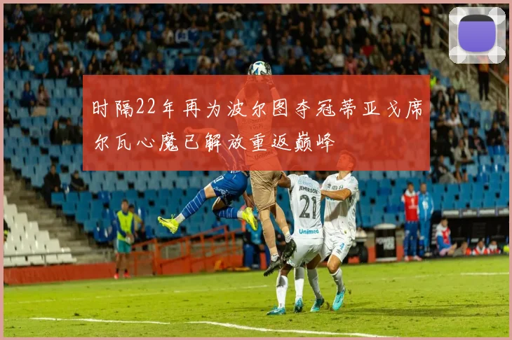 时隔22年再为波尔图夺冠蒂亚戈席尔瓦心魔已解放重返巅峰