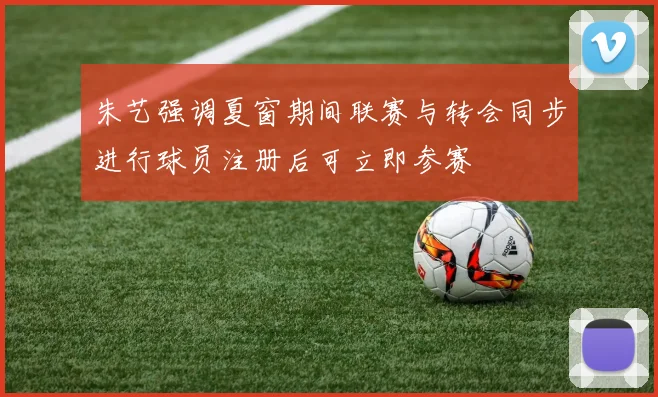 朱艺强调夏窗期间联赛与转会同步进行球员注册后可立即参赛