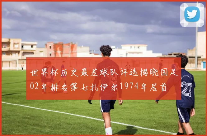 世界杯历史最差球队评选揭晓国足02年排名第七扎伊尔1974年居首