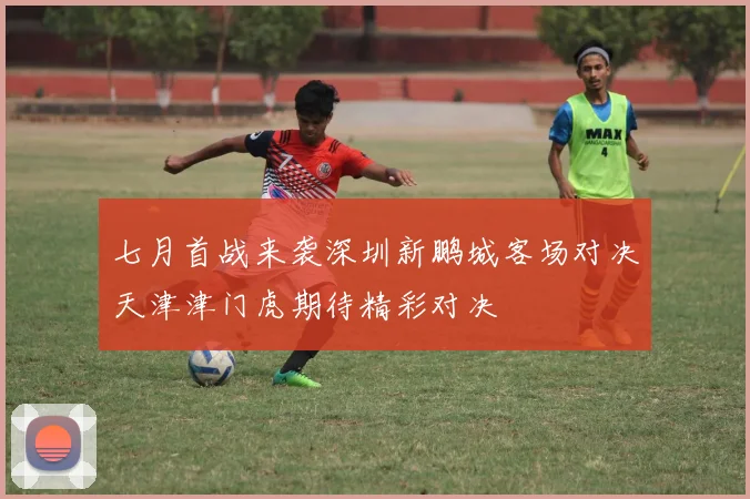 七月首战来袭深圳新鹏城客场对决天津津门虎期待精彩对决