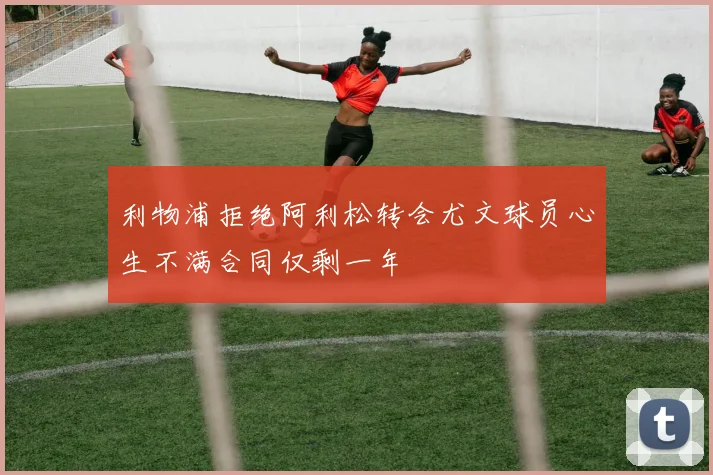 利物浦拒绝阿利松转会尤文球员心生不满合同仅剩一年