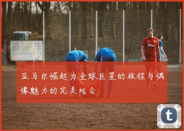 亚马尔崛起为全球巨星的旅程与偶像魅力的完美结合