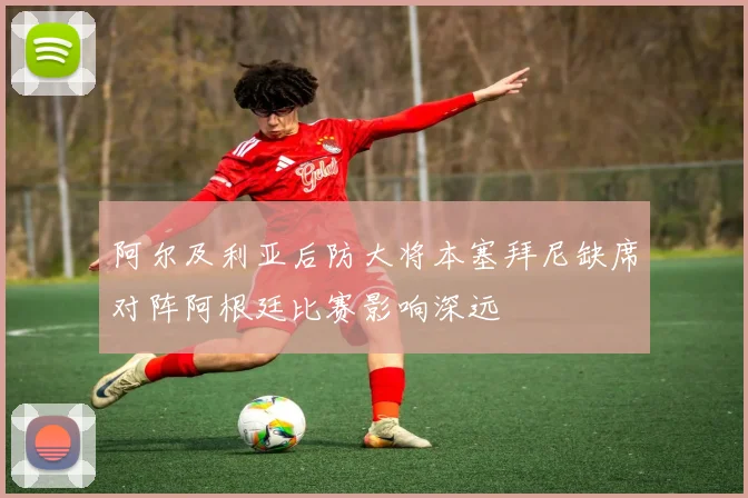 阿尔及利亚后防大将本塞拜尼缺席对阵阿根廷比赛影响深远