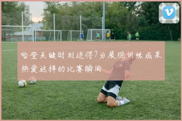 哈登关键时刻连得7分展现训练成果热爱这样的比赛瞬间