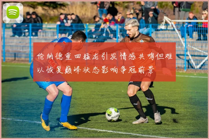 伦纳德重回猛龙引发情感共鸣但难以恢复巅峰状态影响争冠前景